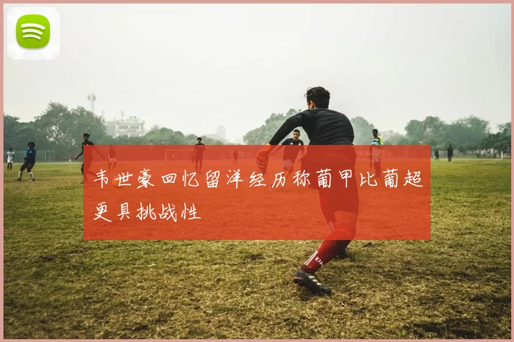 韦世豪回忆留洋经历称葡甲比葡超更具挑战性