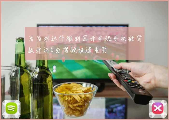 马马尔达什维利因开车玩手机被罚款并记6分驾驶证遭重罚