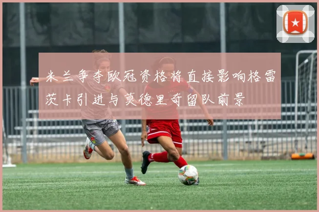 米兰争夺欧冠资格将直接影响格雷茨卡引进与莫德里奇留队前景
