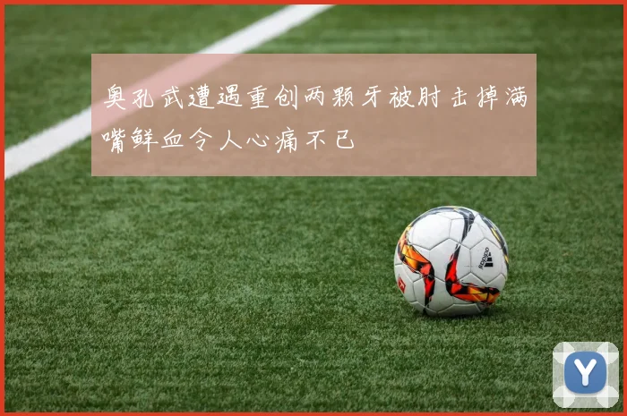 奥孔武遭遇重创两颗牙被肘击掉满嘴鲜血令人心痛不已