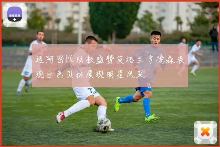 迈阿密FC助教盛赞英格兰亨德森表现出色贝林展现明星风采