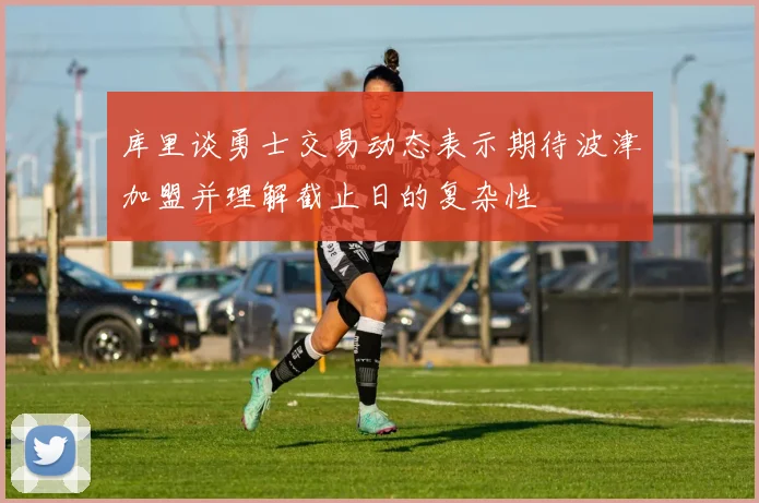 库里谈勇士交易动态表示期待波津加盟并理解截止日的复杂性