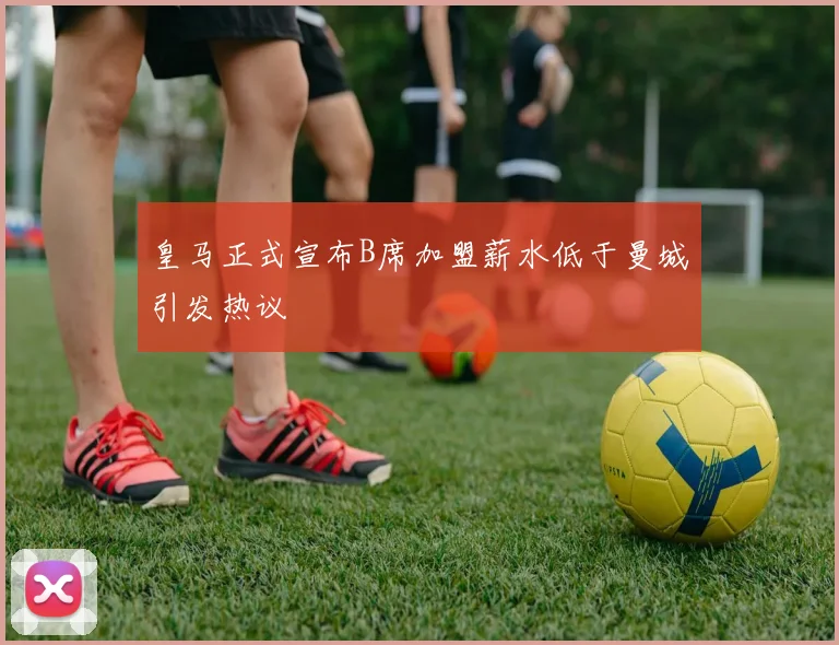 皇马正式宣布B席加盟薪水低于曼城引发热议