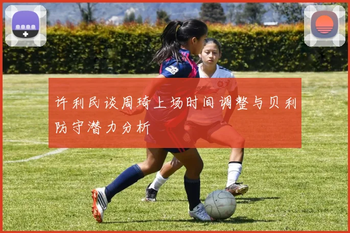 许利民谈周琦上场时间调整与贝利防守潜力分析