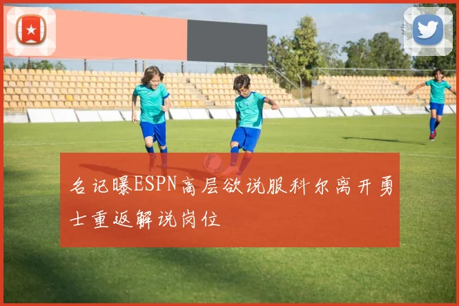 名记曝ESPN高层欲说服科尔离开勇士重返解说岗位