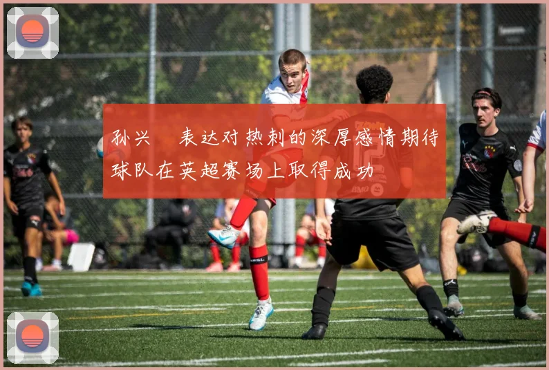孙兴慜表达对热刺的深厚感情期待球队在英超赛场上取得成功
