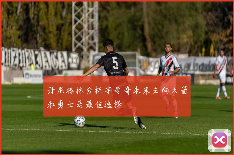 丹尼格林分析字母哥未来去向火箭和勇士是最佳选择