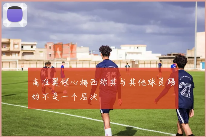 高准翼倾心梅西称其与其他球员踢的不是一个层次