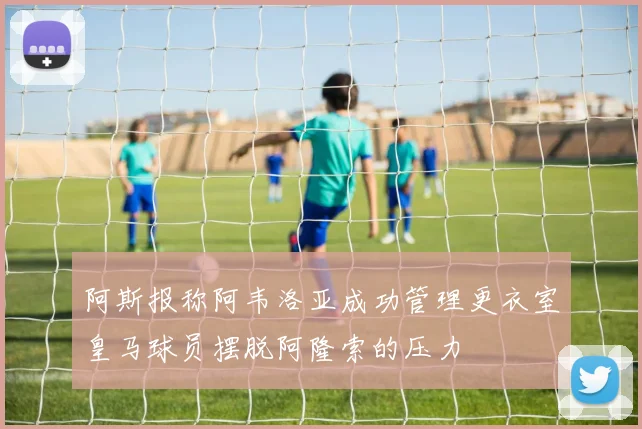 阿斯报称阿韦洛亚成功管理更衣室皇马球员摆脱阿隆索的压力