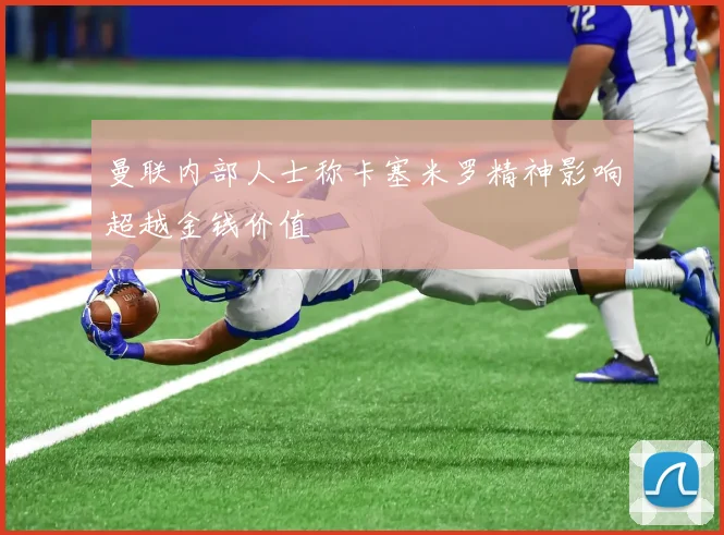 曼联内部人士称卡塞米罗精神影响超越金钱价值