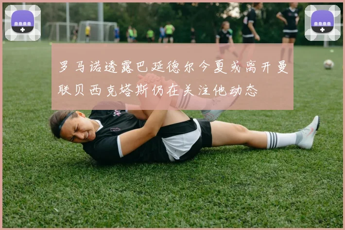 罗马诺透露巴延德尔今夏或离开曼联贝西克塔斯仍在关注他动态