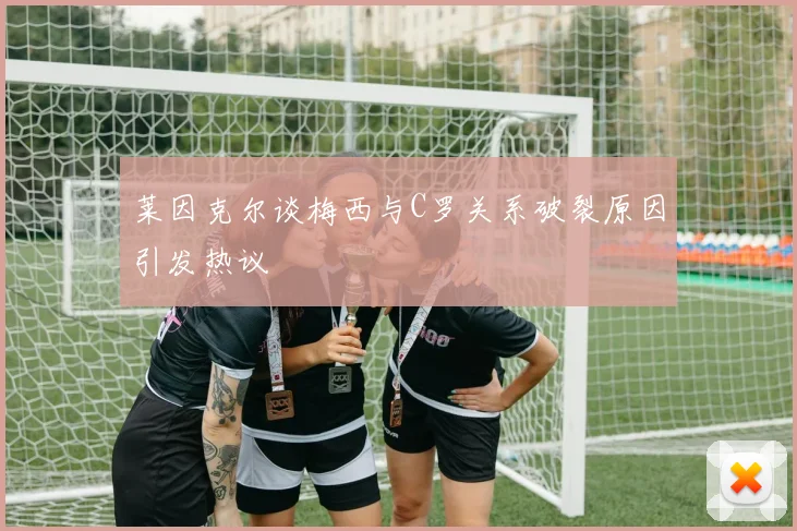 莱因克尔谈梅西与C罗关系破裂原因引发热议